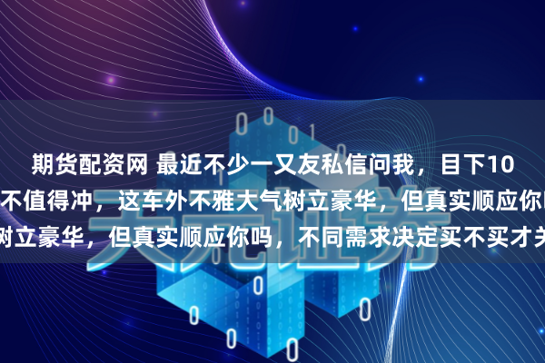 期货配资网 最近不少一又友私信问我，目下10来全能拿下蔚来ES8值不值得冲，这车外不雅大气树立豪华，但真实顺应你吗，不同需求决定买不买才关节