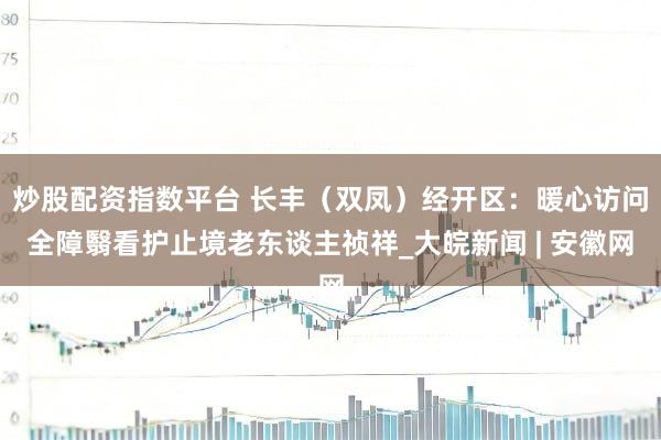 炒股配资指数平台 长丰（双凤）经开区：暖心访问全障翳看护止境老东谈主祯祥_大皖新闻 | 安徽网
