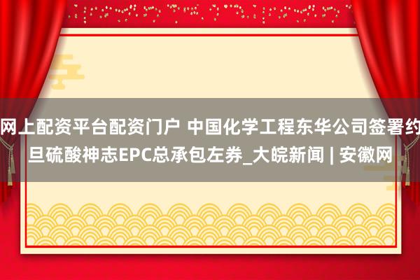 网上配资平台配资门户 中国化学工程东华公司签署约旦硫酸神志EPC总承包左券_大皖新闻 | 安徽网