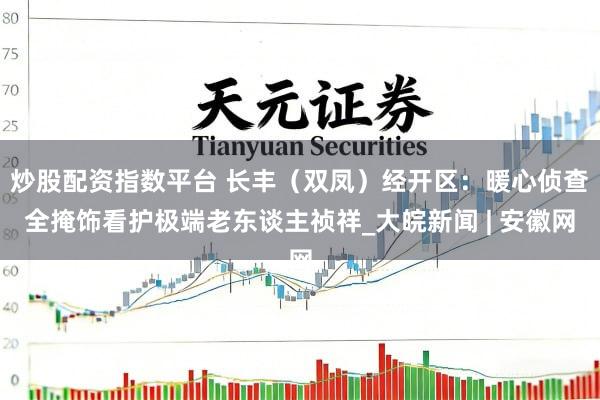 炒股配资指数平台 长丰（双凤）经开区：暖心侦查全掩饰看护极端老东谈主祯祥_大皖新闻 | 安徽网