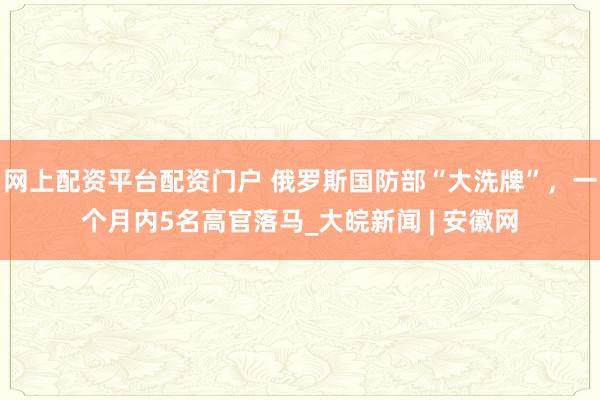 网上配资平台配资门户 俄罗斯国防部“大洗牌”，一个月内5名高官落马_大皖新闻 | 安徽网