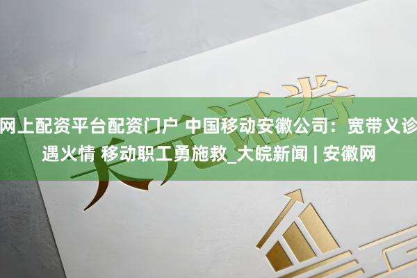 网上配资平台配资门户 中国移动安徽公司：宽带义诊遇火情 移动职工勇施救_大皖新闻 | 安徽网