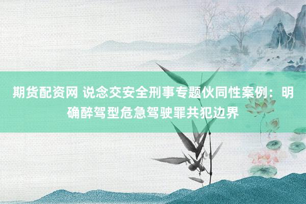 期货配资网 说念交安全刑事专题伙同性案例：明确醉驾型危急驾驶罪共犯边界