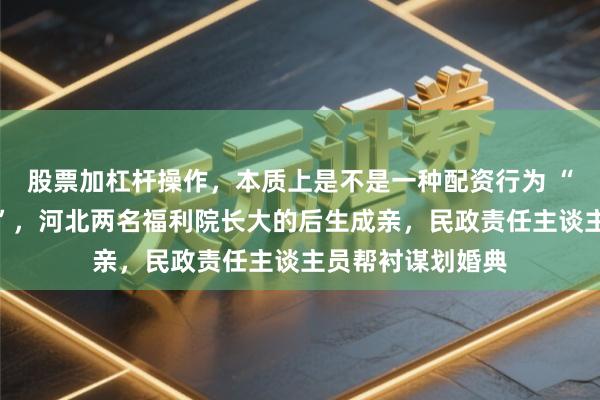 股票加杠杆操作，本质上是不是一种配资行为 “别让妮儿包了屈”，河北两名福利院长大的后生成亲，民政责任主谈主员帮衬谋划婚典