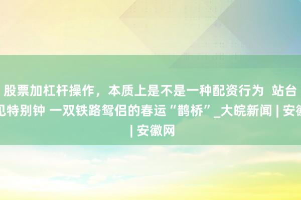股票加杠杆操作，本质上是不是一种配资行为  站台相见特别钟 一双铁路鸳侣的春运“鹊桥”_大皖新闻 | 安徽网