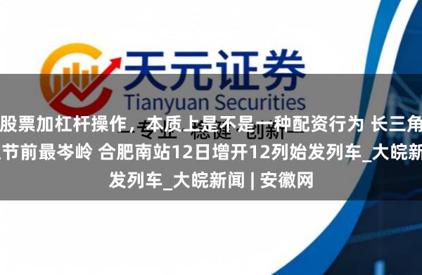 股票加杠杆操作，本质上是不是一种配资行为 长三角铁路客流达节前最岑岭 合肥南站12日增开12列始发列车_大皖新闻 | 安徽网
