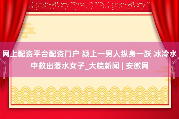 网上配资平台配资门户 颍上一男人纵身一跃 冰冷水中救出落水女子_大皖新闻 | 安徽网