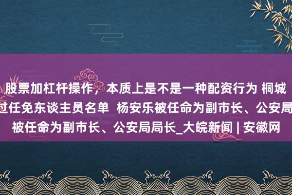 股票加杠杆操作，本质上是不是一种配资行为 桐城市东谈主大常委剖析过任免东谈主员名单  杨安乐被任命为副市长、公安局局长_大皖新闻 | 安徽网
