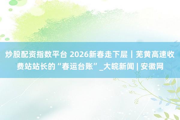 炒股配资指数平台 2026新春走下层｜芜黄高速收费站站长的“春运台账”_大皖新闻 | 安徽网