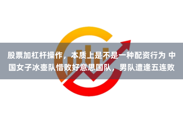 股票加杠杆操作，本质上是不是一种配资行为 中国女子冰壶队惜败好意思国队，男队遭逢五连败