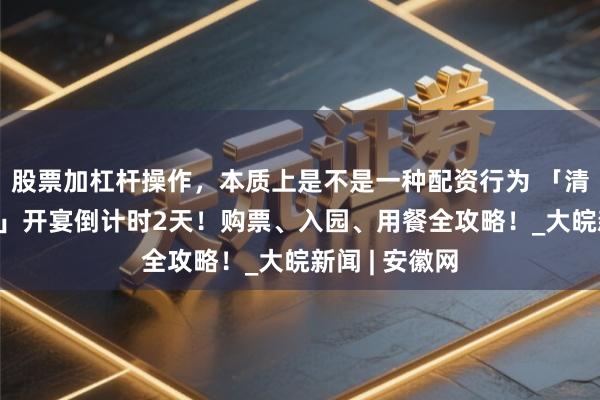 股票加杠杆操作，本质上是不是一种配资行为 「清朗上河·宋宴」开宴倒计时2天！购票、入园、用餐全攻略！_大皖新闻 | 安徽网