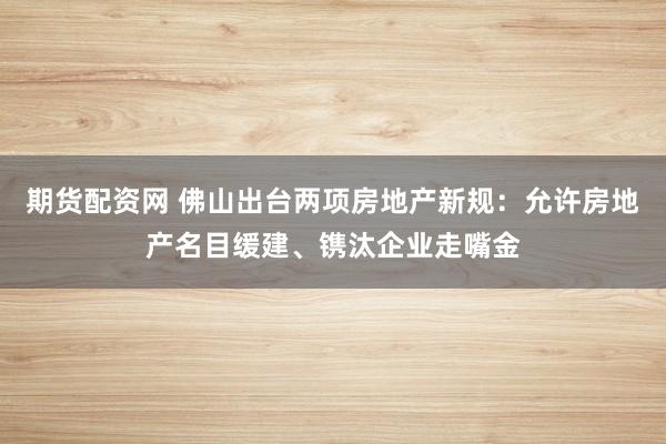 期货配资网 佛山出台两项房地产新规：允许房地产名目缓建、镌汰企业走嘴金