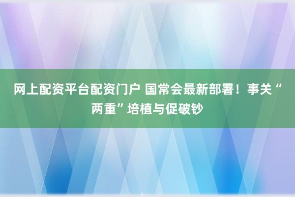 网上配资平台配资门户 国常会最新部署！事关“两重”培植与促破钞