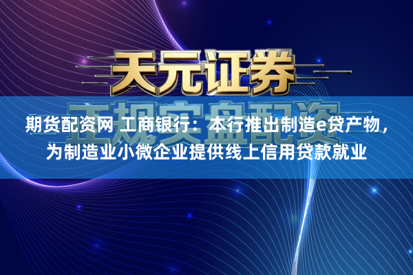 期货配资网 工商银行：本行推出制造e贷产物，为制造业小微企业提供线上信用贷款就业