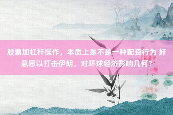 股票加杠杆操作，本质上是不是一种配资行为 好意思以打击伊朗，对环球经济影响几何？