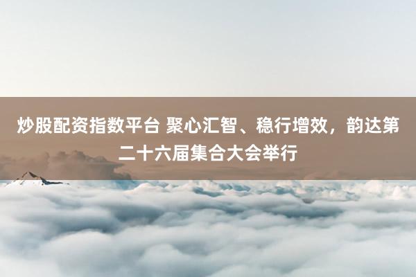 炒股配资指数平台 聚心汇智、稳行增效，韵达第二十六届集合大会举行