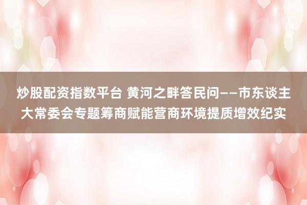 炒股配资指数平台 黄河之畔答民问——市东谈主大常委会专题筹商赋能营商环境提质增效纪实