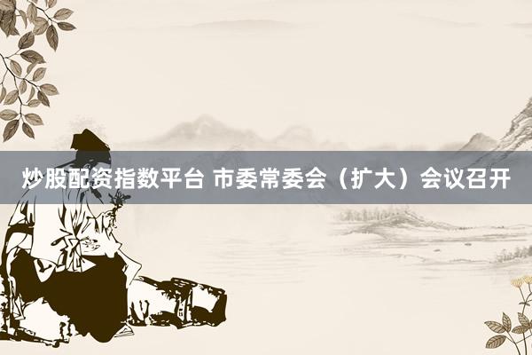 炒股配资指数平台 市委常委会（扩大）会议召开