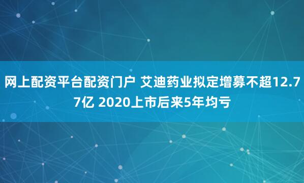 网上配资平台配资门户 艾迪药业拟定增募不超12.77亿 2020上市后来5年均亏