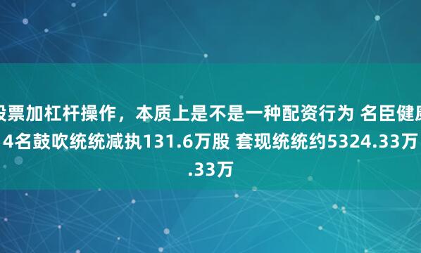 股票加杠杆操作，本质上是不是一种配资行为 名臣健康4名鼓吹统统减执131.6万股 套现统统约5324.33万