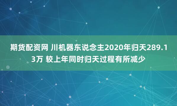 期货配资网 川机器东说念主2020年归天289.13万 较上年同时归天过程有所减少
